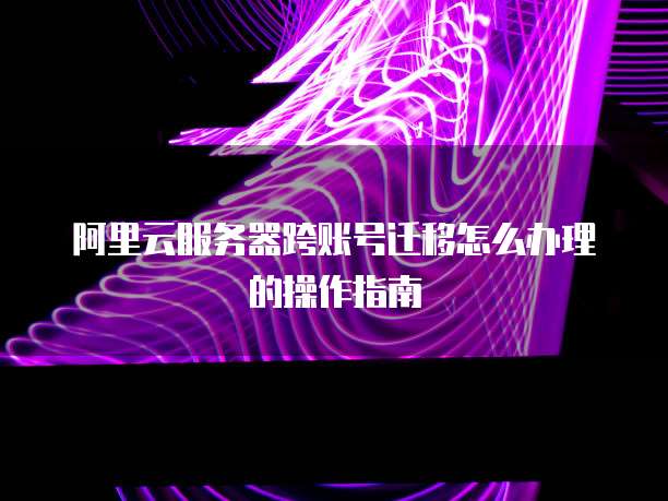 阿里云服务器跨账号迁移怎么办理的操作指南