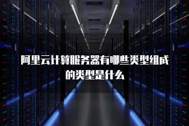 阿里云计算服务器有哪些类型组成的类型是什么