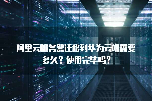 阿里云服务器迁移到华为云端需要多久?使用完毕吗?