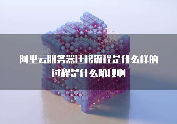 阿里云服务器迁移流程是什么样的过程是什么阶段啊