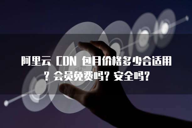 阿里云 CDN 包月价格多少合适用?会员免费吗?安全吗?