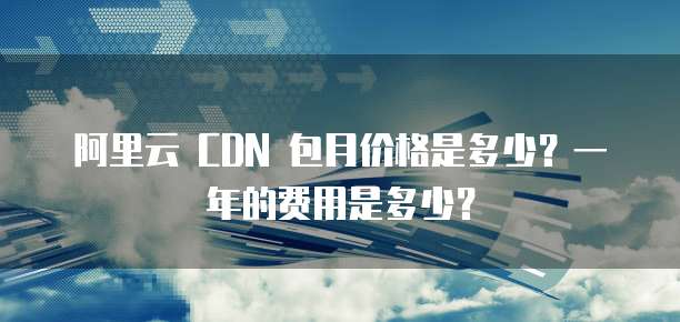 阿里云 CDN 包月价格是多少?一年的费用是多少?