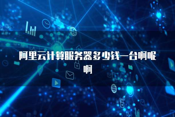 阿里云计算服务器多少钱一台啊呢啊