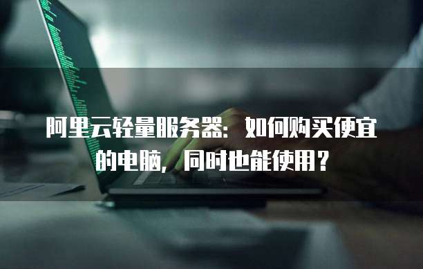 阿里云轻量服务器:如何购买便宜的电脑,同时也能使用?