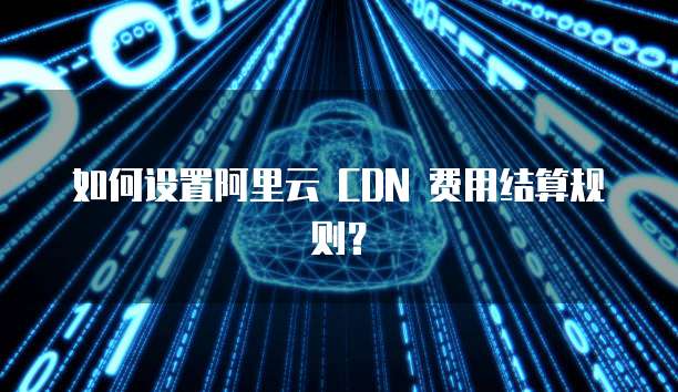 如何设置阿里云 CDN 费用结算规则?