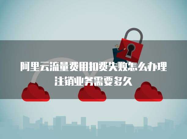阿里云流量费用扣费失败怎么办理注销业务需要多久