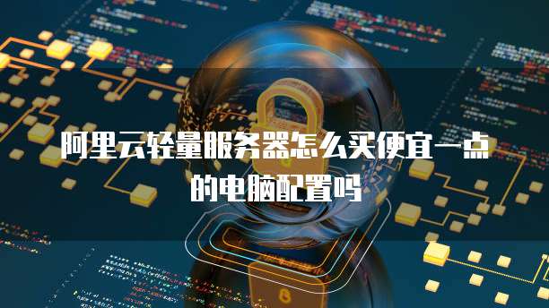 阿里云轻量服务器怎么买便宜一点的电脑配置吗