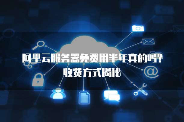 阿里云服务器免费用半年真的吗?收费方式揭秘