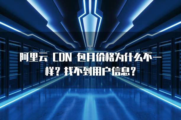 阿里云 CDN 包月价格为什么不一样?找不到用户信息?