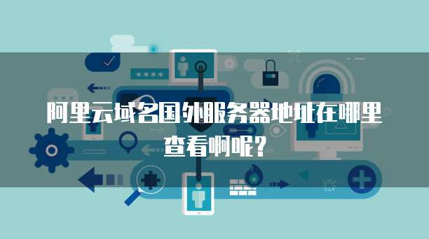阿里云域名国外服务器地址在哪里查看啊呢?