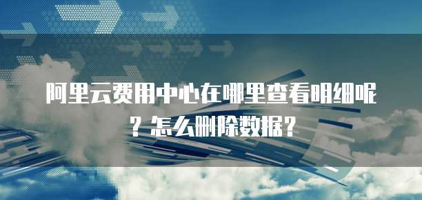 阿里云费用中心在哪里查看明细呢?怎么删除数据?