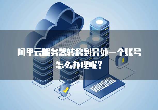 阿里云服务器转移到另外一个账号怎么办理呢?