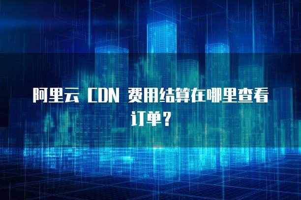 阿里云 CDN 费用结算在哪里查看订单?