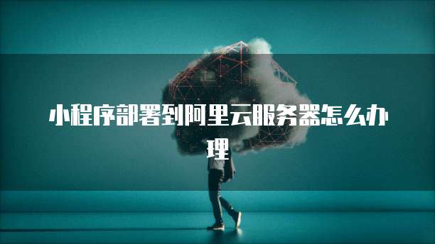 小程序部署到阿里云服务器怎么办理