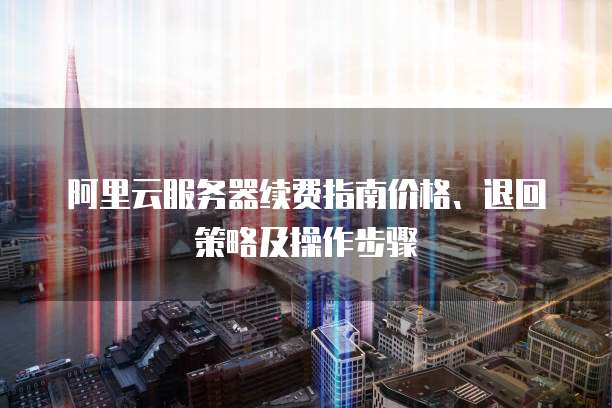 阿里云服务器续费指南价格、退回策略及操作步骤