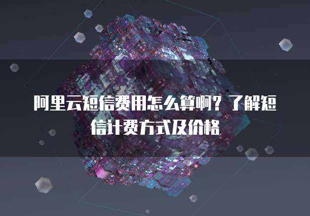 阿里云短信费用怎么算啊?了解短信计费方式及价格