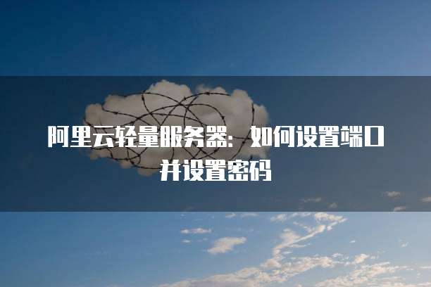 阿里云轻量服务器:如何设置端口并设置密码