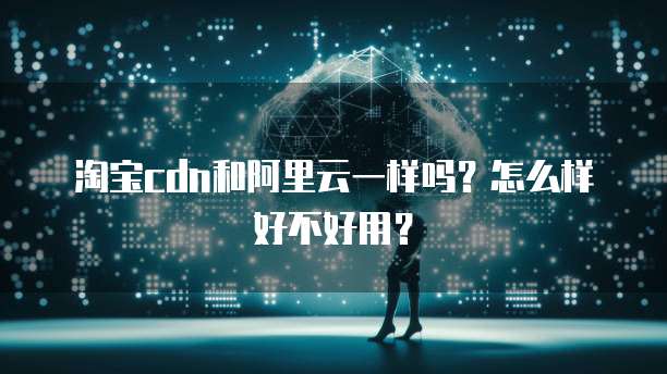 淘宝cdn和阿里云一样吗?怎么样好不好用?