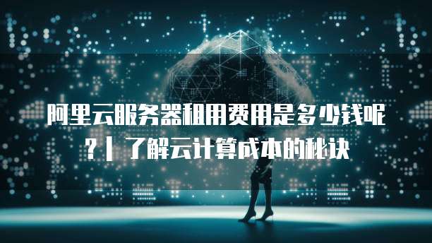 阿里云服务器租用费用是多少钱呢?| 了解云计算成本的秘诀