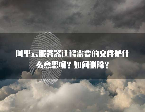 阿里云服务器迁移需要的文件是什么意思呀?如何删除?
