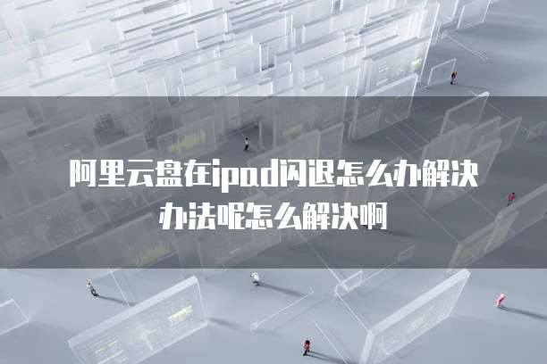 阿里云盘在ipad闪退怎么办解决办法呢怎么解决啊