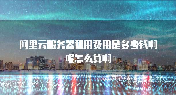 阿里云服务器租用费用是多少钱啊呢怎么算啊