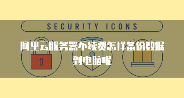 阿里云服务器不续费怎样备份数据到电脑呢