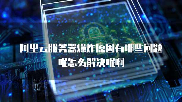 阿里云服务器爆炸原因有哪些问题呢怎么解决呢啊