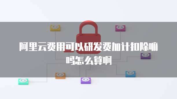 阿里云费用可以研发费加计扣除嘛吗怎么算啊