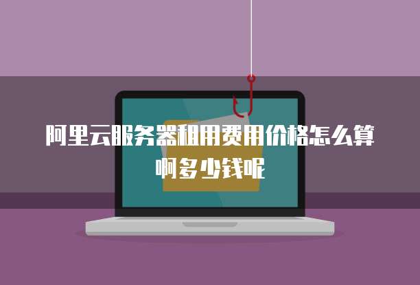 阿里云服务器租用费用价格怎么算啊多少钱呢