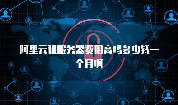 阿里云租服务器费用高吗多少钱一个月啊