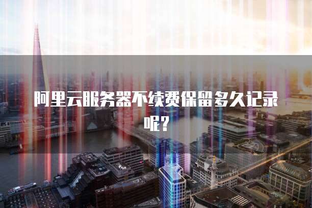 阿里云服务器不续费保留多久记录呢？