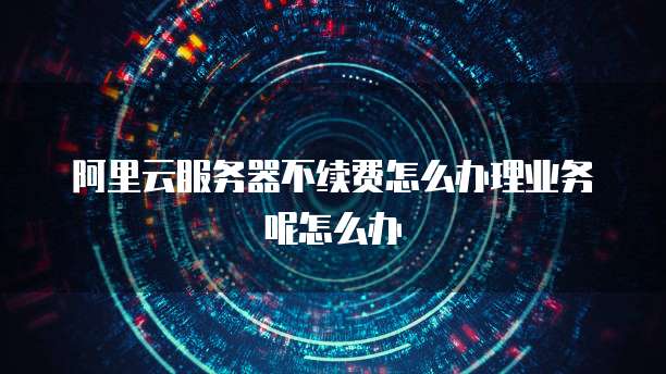 阿里云服务器不续费怎么办理业务呢怎么办
