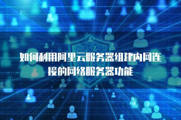 如何利用阿里云服务器组建内网连接的网络服务器功能