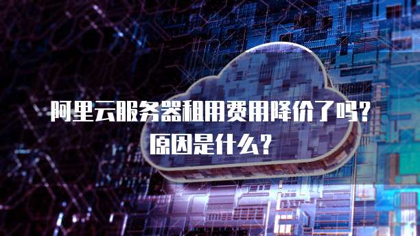 阿里云服务器租用费用降价了吗?原因是什么?