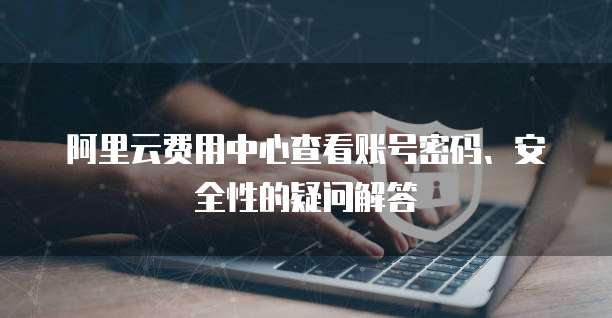 阿里云费用中心查看账号密码、安全性的疑问解答
