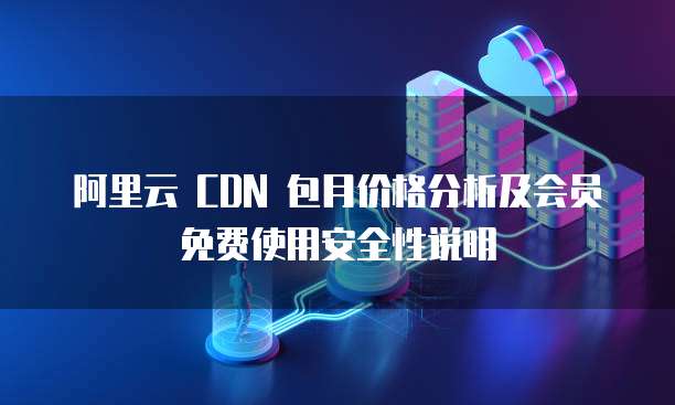 阿里云 CDN 包月价格分析及会员免费使用安全性说明