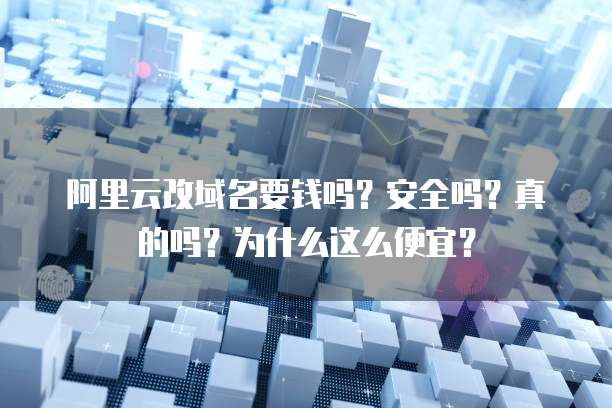 阿里云改域名要钱吗?安全吗?真的吗?为什么这么便宜?