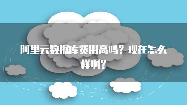 阿里云数据库费用高吗?现在怎么样啊?