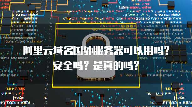 阿里云域名国外服务器可以用吗?安全吗?是真的吗?