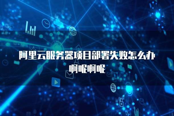 阿里云服务器项目部署失败怎么办啊呢啊呢