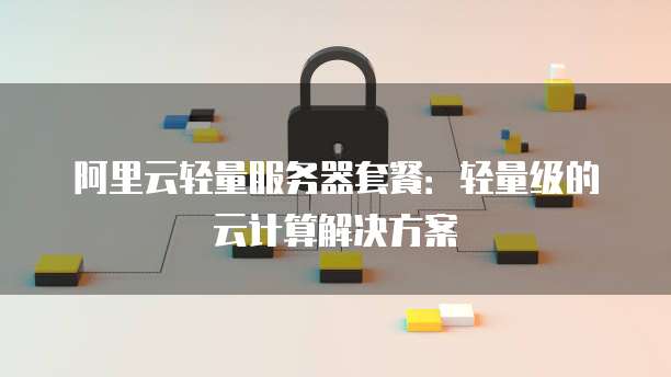 阿里云轻量服务器套餐:轻量级的云计算解决方案
