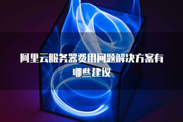 阿里云服务器费用问题解决方案有哪些建议