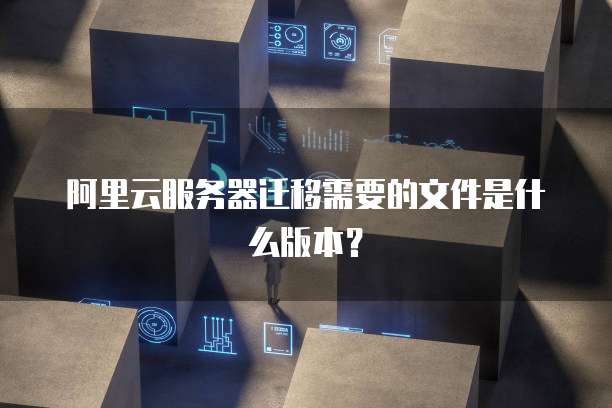 阿里云服务器迁移需要的文件是什么版本?