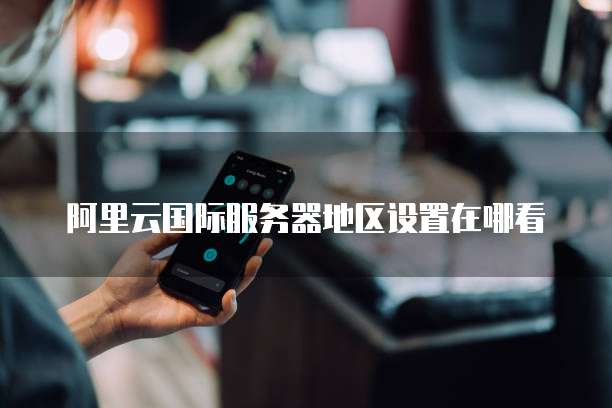 阿里云国际服务器地区设置在哪看