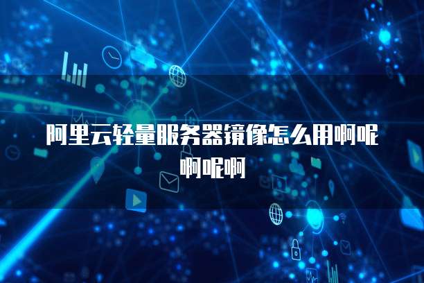 阿里云轻量服务器镜像怎么用啊呢啊呢啊