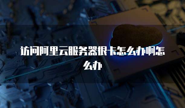 访问阿里云服务器很卡怎么办啊怎么办