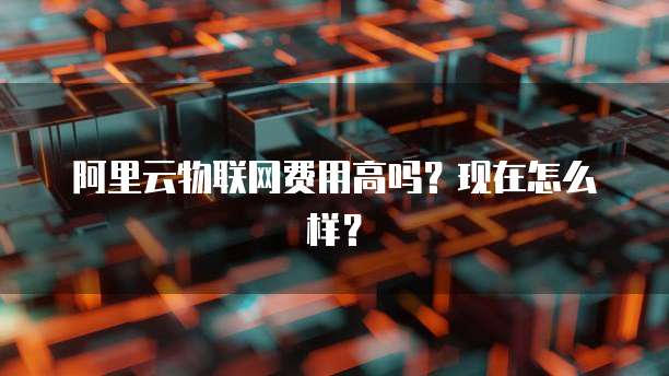 阿里云物联网费用高吗?现在怎么样?
