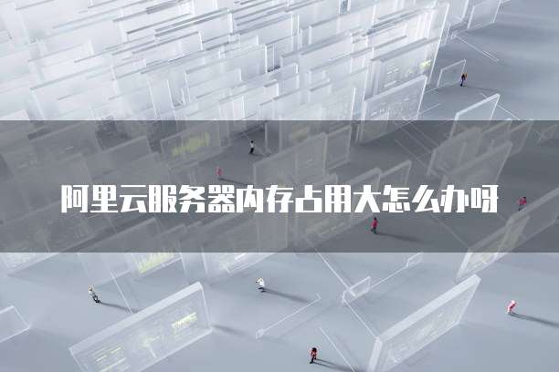 阿里云服务器内存占用大怎么办呀