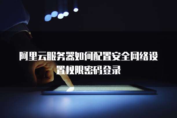 阿里云服务器如何配置安全网络设置权限密码登录